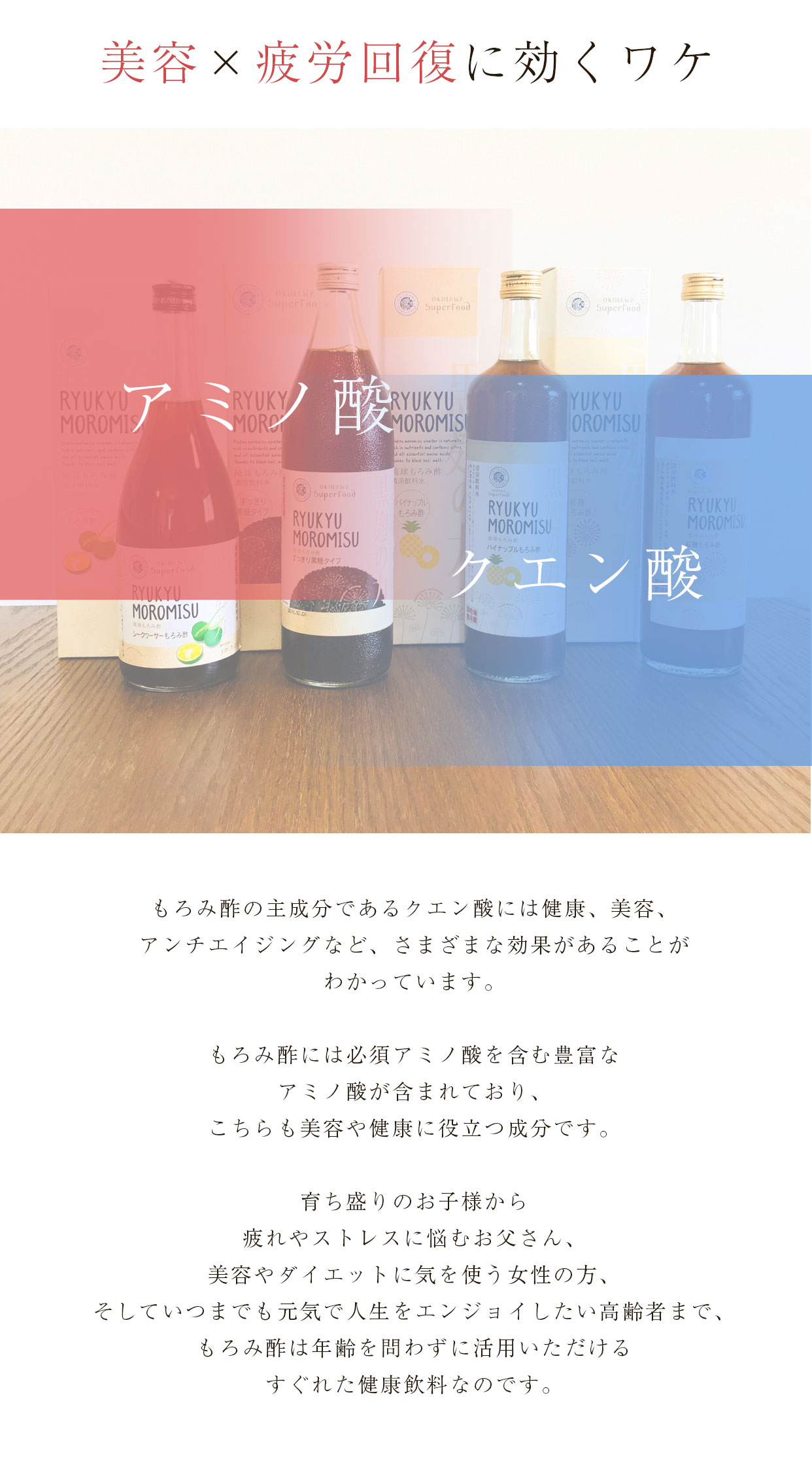 美容×疲労回復に効くワケ もろみ酢の主成分であるクエン酸には健康、美容、アンチエイジングなど、様々な効果があることがわかっています。もろみ酢には必須アミノ酸を含む豊富なアミノ酸が含まれており、こちらも美容や健康に役立つ成分です。育ち盛りのお子様から疲れやストレスに悩むお父さん、美容やダイエットに気を使う女性の方、そしていつまでも元気で人生をエンジョイしたい高齢者まで、もろみ酢は年齢を問わずに活躍いただけるすぐれた健康飲料なのです。